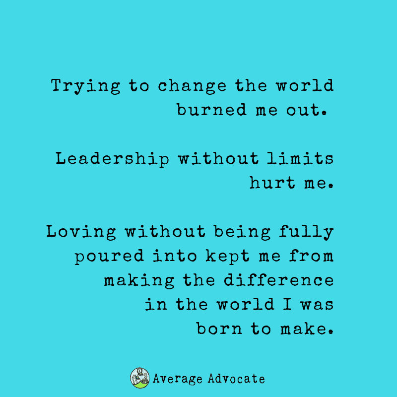 Trying to change the world burned me out. 



Leadership without limits hurt me.


Elisa Johnston quote. Loving without being fully poured into kept me from making the difference
in the world I was born to make