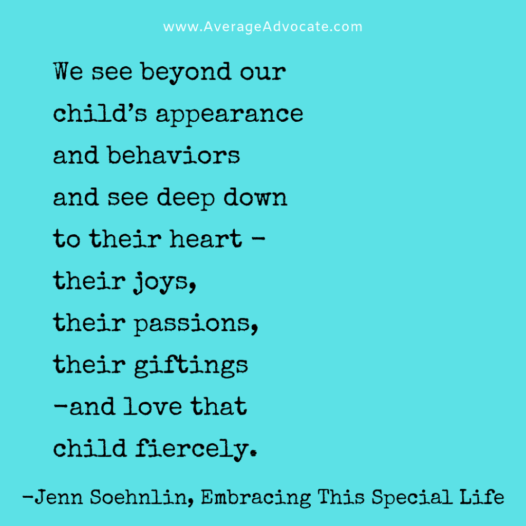 We see beyond our child’s appearance
and behaviors
and see deep down
to their heart -
their joys,
their passions,
their giftings
-and love that
child fiercely.